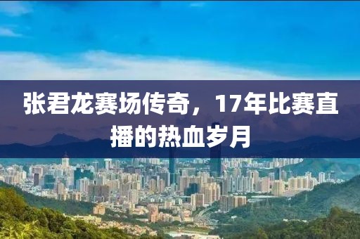 张君龙赛场传奇，17年比赛直播的热血岁月