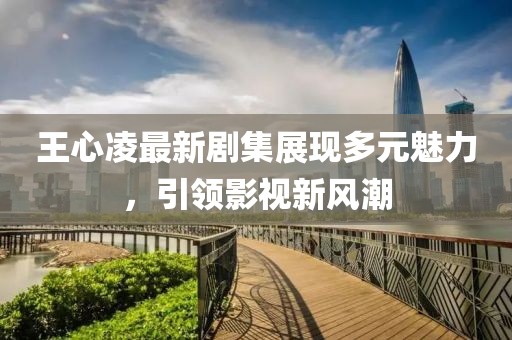 王心凌最新剧集展现多元魅力，引领影视新风潮