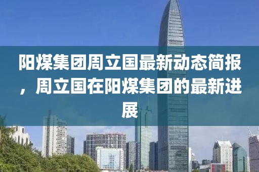 阳煤集团周立国最新动态简报，周立国在阳煤集团的最新进展