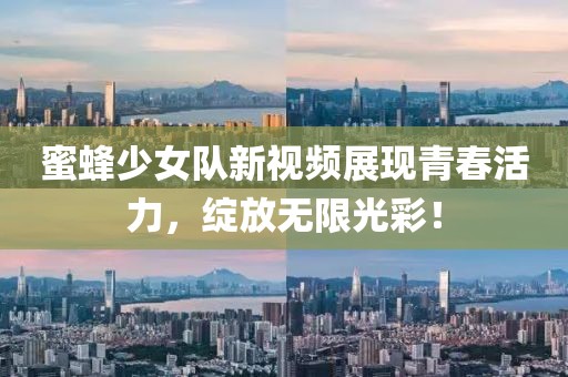 蜜蜂少女队新视频展现青春活力，绽放无限光彩！