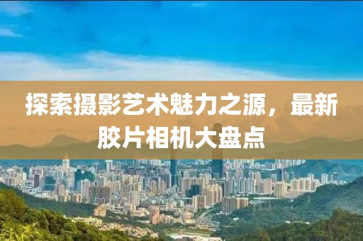 探索摄影艺术魅力之源，最新胶片相机大盘点