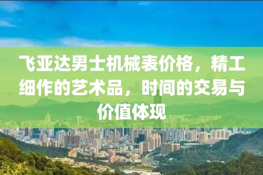 飞亚达男士机械表价格，精工细作的艺术品，时间的交易与价值体现