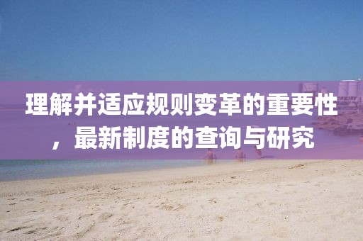 理解并适应规则变革的重要性，最新制度的查询与研究