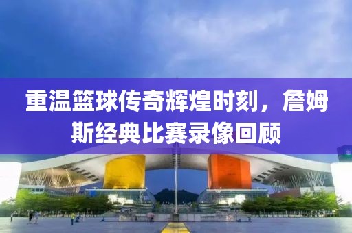 重温篮球传奇辉煌时刻，詹姆斯经典比赛录像回顾