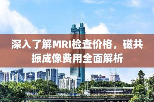深入了解MRI检查价格，磁共振成像费用全面解析