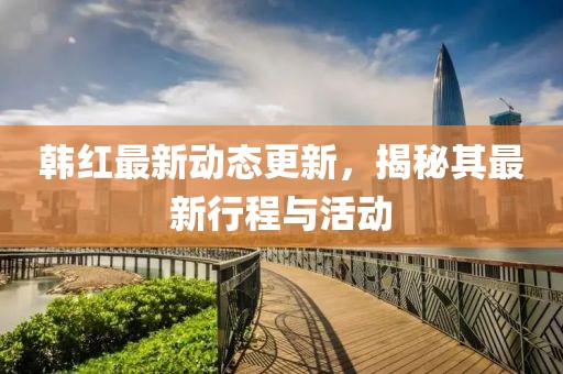 韩红最新动态更新，揭秘其最新行程与活动