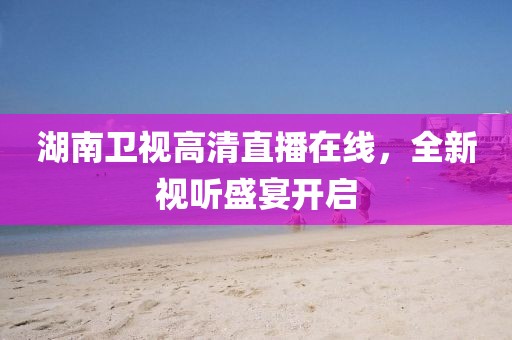 湖南卫视高清直播在线，全新视听盛宴开启