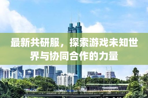 最新共研服，探索游戏未知世界与协同合作的力量