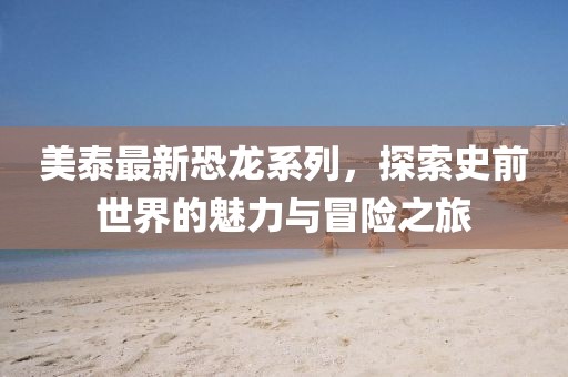 美泰最新恐龙系列，探索史前世界的魅力与冒险之旅