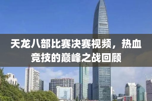 天龙八部比赛决赛视频，热血竞技的巅峰之战回顾