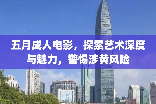 五月成人电影，探索艺术深度与魅力，警惕涉黄风险