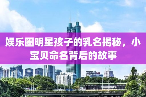 娱乐圈明星孩子的乳名揭秘，小宝贝命名背后的故事