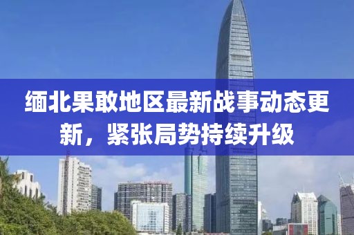 缅北果敢地区最新战事动态更新，紧张局势持续升级