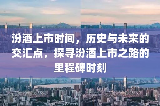 汾酒上市时间，历史与未来的交汇点，探寻汾酒上市之路的里程碑时刻
