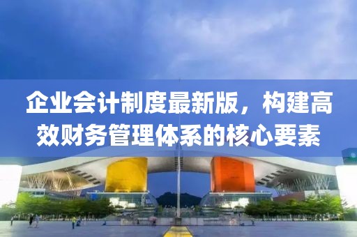 企业会计制度最新版，构建高效财务管理体系的核心要素