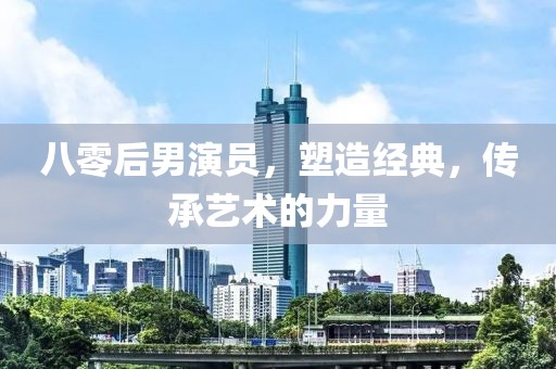八零后男演员，塑造经典，传承艺术的力量