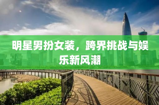 明星男扮女装，跨界挑战与娱乐新风潮