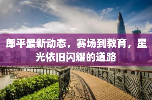 郎平最新动态，赛场到教育，星光依旧闪耀的道路