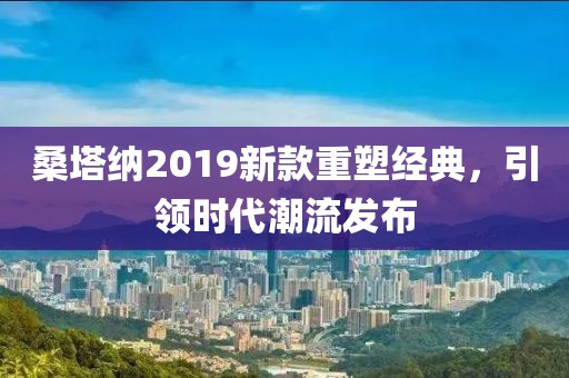 桑塔纳2019新款重塑经典，引领时代潮流发布