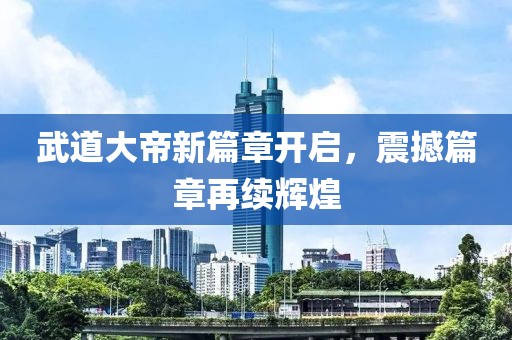 武道大帝新篇章开启，震撼篇章再续辉煌