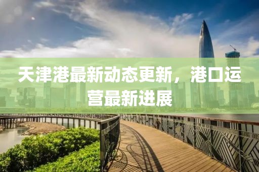 天津港最新动态更新，港口运营最新进展