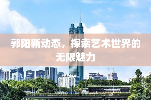 郭阳新动态，探索艺术世界的无限魅力