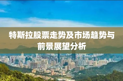 特斯拉股票走势及市场趋势与前景展望分析