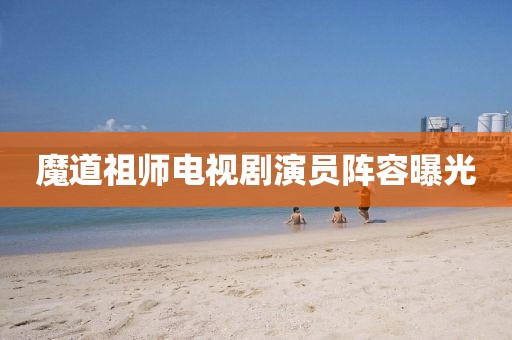 魔道祖师电视剧演员阵容曝光