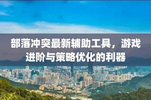 部落冲突最新辅助工具，游戏进阶与策略优化的利器