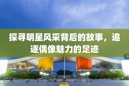 探寻明星风采背后的故事，追逐偶像魅力的足迹
