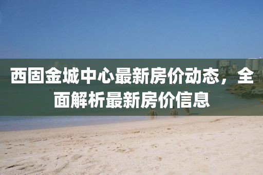 西固金城中心最新房价动态，全面解析最新房价信息