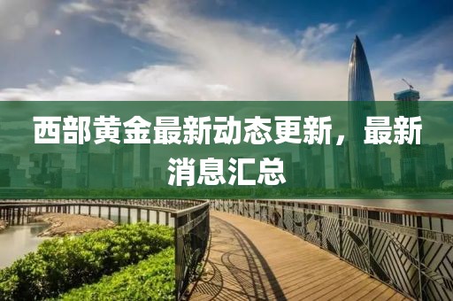西部黄金最新动态更新，最新消息汇总