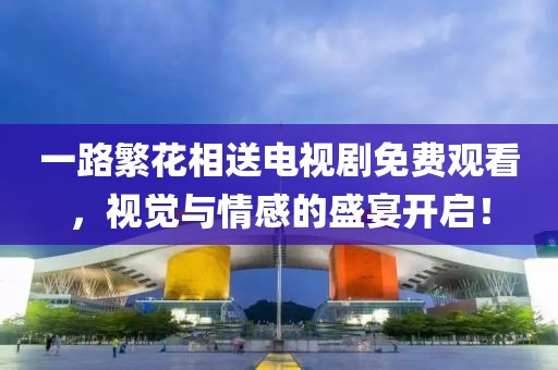 一路繁花相送电视剧免费观看，视觉与情感的盛宴开启！