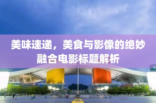 美味速递，美食与影像的绝妙融合电影标题解析