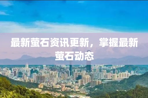 最新萤石资讯更新，掌握最新萤石动态