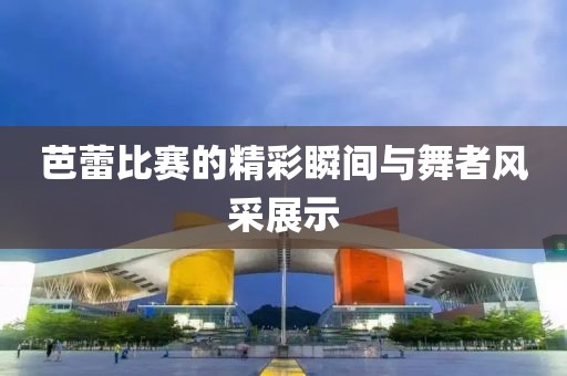 芭蕾比赛的精彩瞬间与舞者风采展示