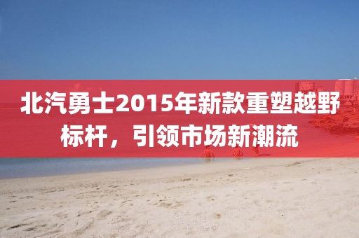 北汽勇士2015年新款重塑越野标杆，引领市场新潮流