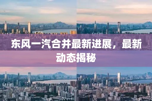 东风一汽合并最新进展，最新动态揭秘