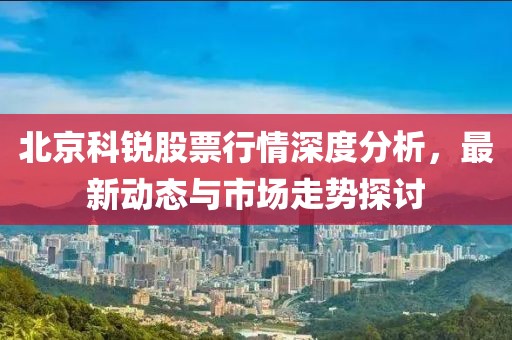 北京科锐股票行情深度分析，最新动态与市场走势探讨