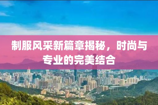 制服风采新篇章揭秘，时尚与专业的完美结合