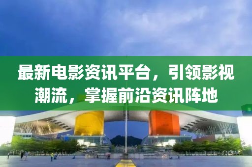 最新电影资讯平台，引领影视潮流，掌握前沿资讯阵地