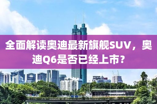 全面解读奥迪最新旗舰SUV，奥迪Q6是否已经上市？