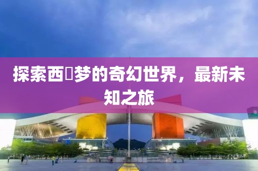 探索西宮梦的奇幻世界，最新未知之旅