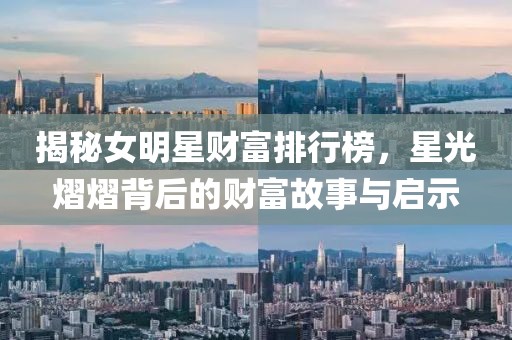 揭秘女明星财富排行榜，星光熠熠背后的财富故事与启示