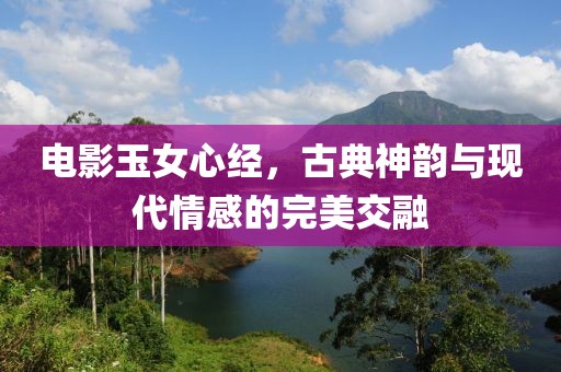 电影玉女心经，古典神韵与现代情感的完美交融