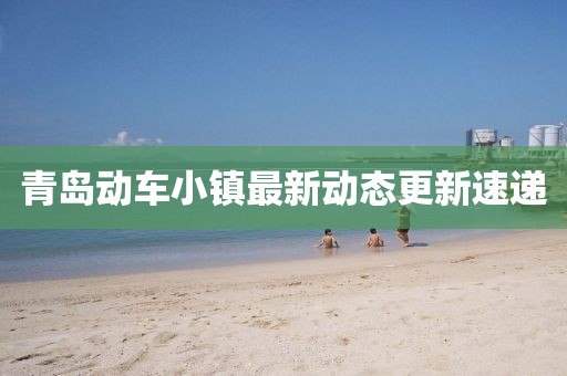青岛动车小镇最新动态更新速递