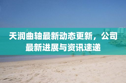 天润曲轴最新动态更新，公司最新进展与资讯速递