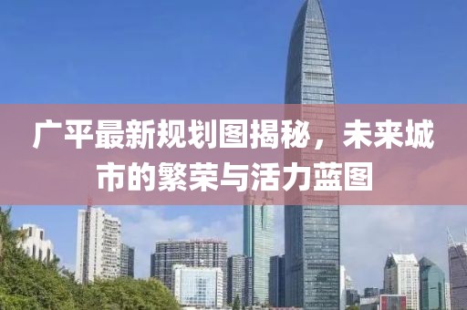 广平最新规划图揭秘，未来城市的繁荣与活力蓝图