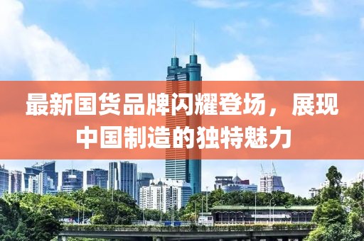 最新国货品牌闪耀登场，展现中国制造的独特魅力