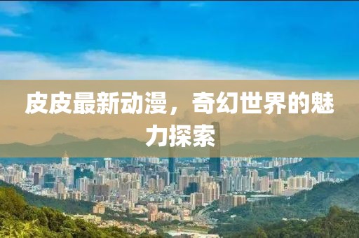 皮皮最新动漫，奇幻世界的魅力探索